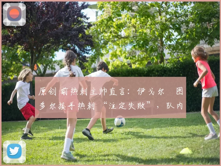 原创 前热刺主帅直言：伊戈尔・图多尔接手热刺 “注定失败”，队内氛围 “ toxic 至极”