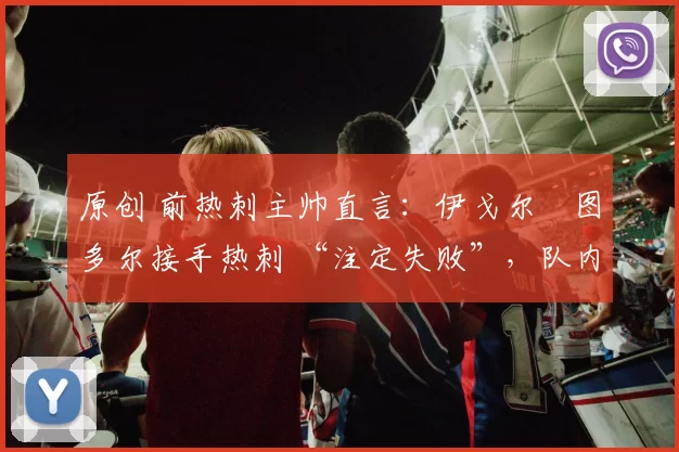 原创 前热刺主帅直言:伊戈尔・图多尔接手热刺 “注定失败”,队内氛围 “ toxic 至极”