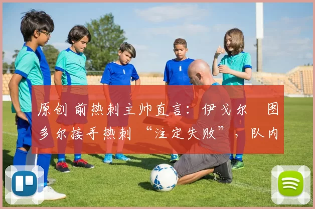 原创 前热刺主帅直言:伊戈尔・图多尔接手热刺 “注定失败”,队内氛围 “ toxic 至极”