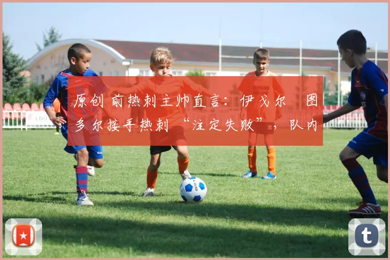 原创 前热刺主帅直言:伊戈尔・图多尔接手热刺 “注定失败”,队内氛围 “ toxic 至极”