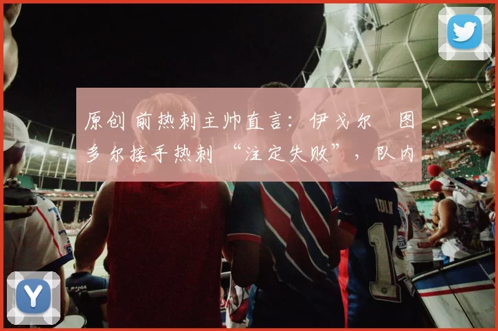 原创 前热刺主帅直言:伊戈尔・图多尔接手热刺 “注定失败”,队内氛围 “ toxic 至极”