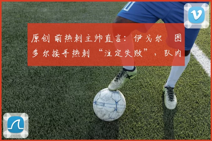 原创 前热刺主帅直言:伊戈尔・图多尔接手热刺 “注定失败”,队内氛围 “ toxic 至极”