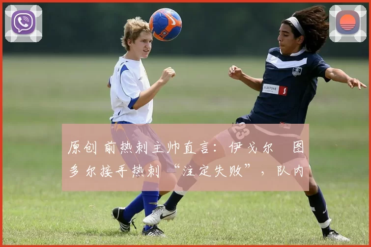 原创 前热刺主帅直言:伊戈尔・图多尔接手热刺 “注定失败”,队内氛围 “ toxic 至极”