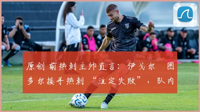 原创 前热刺主帅直言:伊戈尔・图多尔接手热刺 “注定失败”,队内氛围 “ toxic 至极”