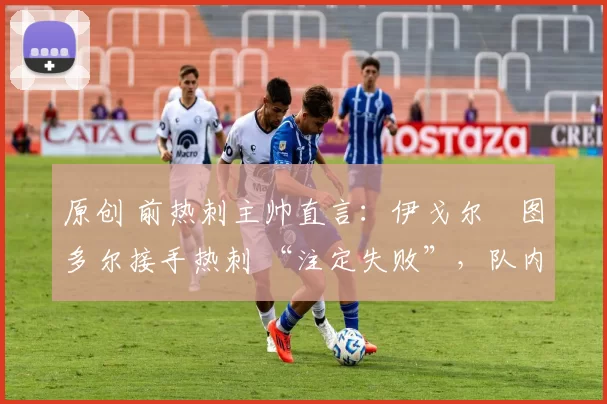 原创 前热刺主帅直言:伊戈尔・图多尔接手热刺 “注定失败”,队内氛围 “ toxic 至极”