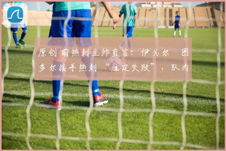 原创 前热刺主帅直言:伊戈尔・图多尔接手热刺 “注定失败”,队内氛围 “ toxic 至极”