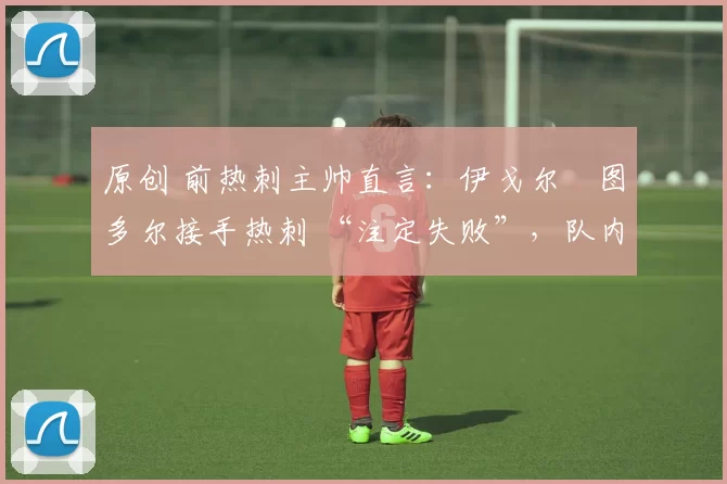 原创 前热刺主帅直言:伊戈尔・图多尔接手热刺 “注定失败”,队内氛围 “ toxic 至极”