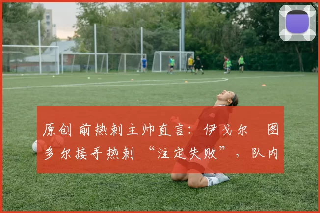 原创 前热刺主帅直言:伊戈尔・图多尔接手热刺 “注定失败”,队内氛围 “ toxic 至极”