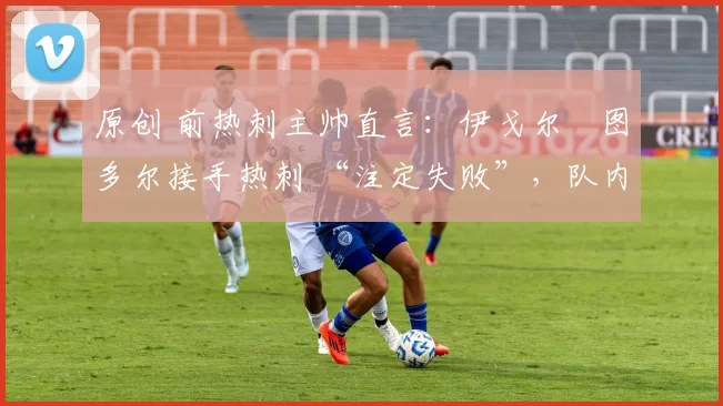 原创 前热刺主帅直言:伊戈尔・图多尔接手热刺 “注定失败”,队内氛围 “ toxic 至极”