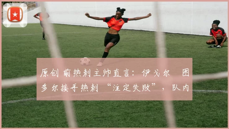 原创 前热刺主帅直言:伊戈尔・图多尔接手热刺 “注定失败”,队内氛围 “ toxic 至极”