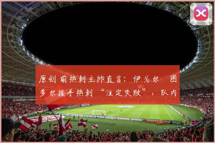 原创 前热刺主帅直言：伊戈尔・图多尔接手热刺 “注定失败”，队内氛围 “ toxic 至极”