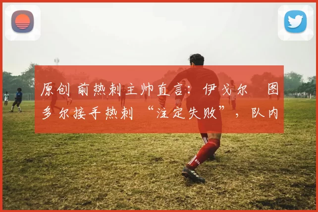 原创 前热刺主帅直言：伊戈尔・图多尔接手热刺 “注定失败”，队内氛围 “ toxic 至极”