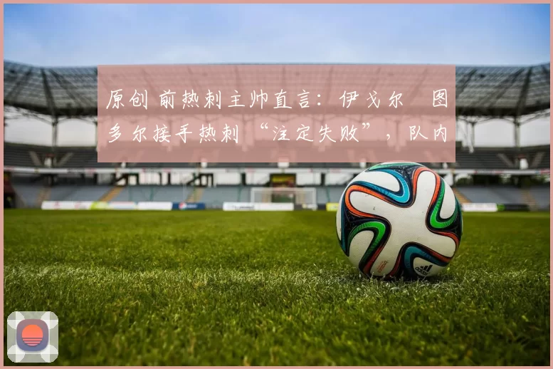 原创 前热刺主帅直言:伊戈尔・图多尔接手热刺 “注定失败”,队内氛围 “ toxic 至极”