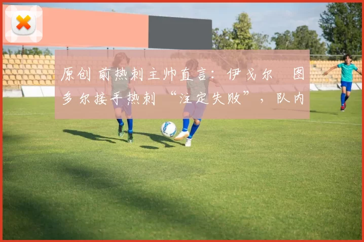 原创 前热刺主帅直言：伊戈尔・图多尔接手热刺 “注定失败”，队内氛围 “ toxic 至极”