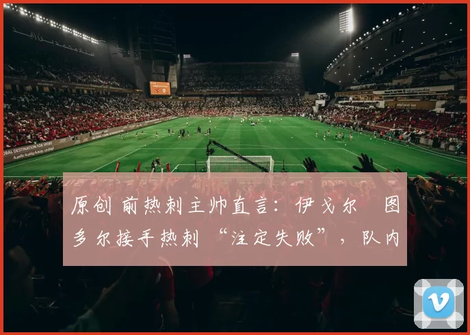 原创 前热刺主帅直言:伊戈尔・图多尔接手热刺 “注定失败”,队内氛围 “ toxic 至极”