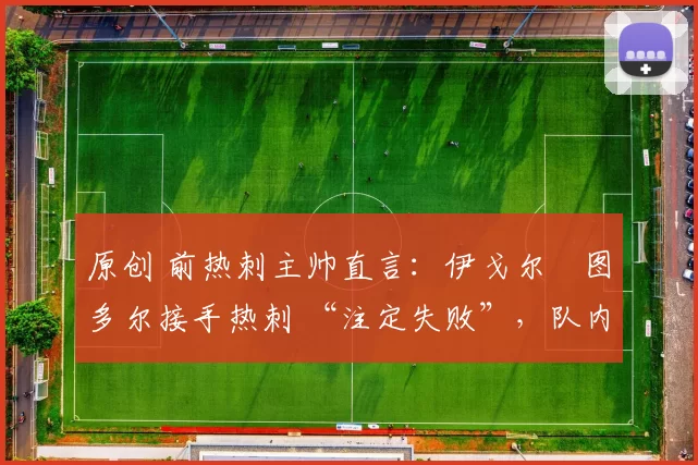 原创 前热刺主帅直言:伊戈尔・图多尔接手热刺 “注定失败”,队内氛围 “ toxic 至极”