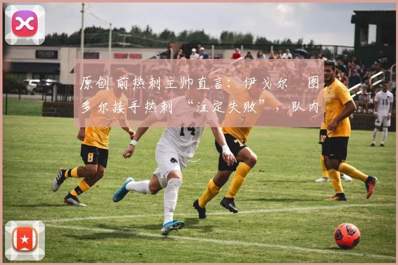 原创 前热刺主帅直言:伊戈尔・图多尔接手热刺 “注定失败”,队内氛围 “ toxic 至极”