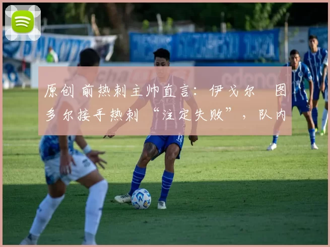 原创 前热刺主帅直言:伊戈尔・图多尔接手热刺 “注定失败”,队内氛围 “ toxic 至极”
