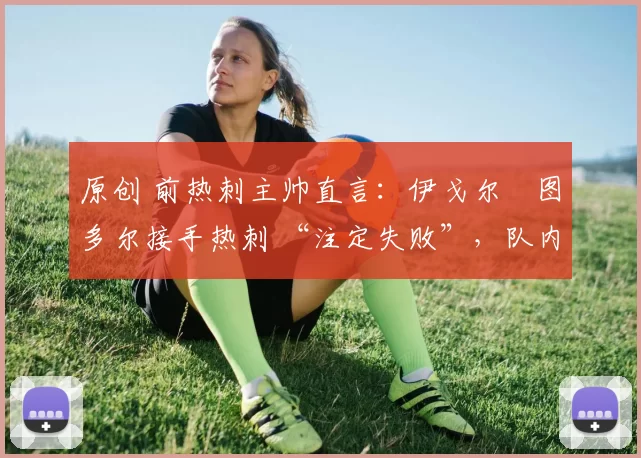 原创 前热刺主帅直言:伊戈尔・图多尔接手热刺 “注定失败”,队内氛围 “ toxic 至极”