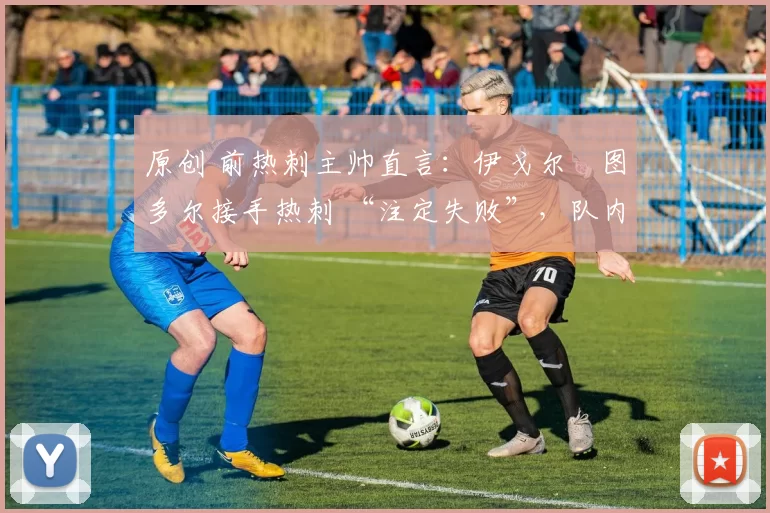 原创 前热刺主帅直言:伊戈尔・图多尔接手热刺 “注定失败”,队内氛围 “ toxic 至极”