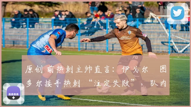 原创 前热刺主帅直言:伊戈尔・图多尔接手热刺 “注定失败”,队内氛围 “ toxic 至极”