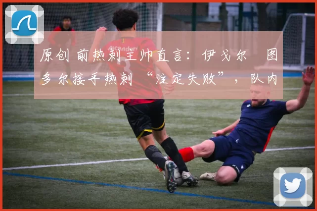 原创 前热刺主帅直言:伊戈尔・图多尔接手热刺 “注定失败”,队内氛围 “ toxic 至极”