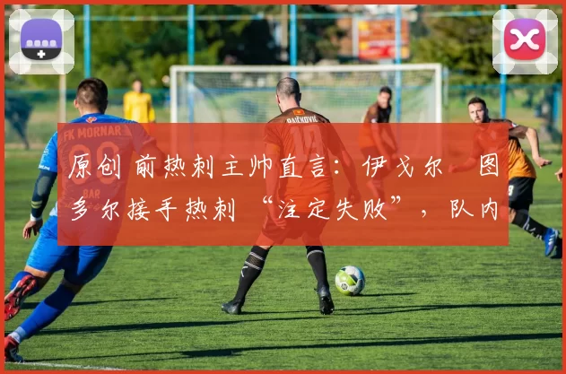 原创 前热刺主帅直言:伊戈尔・图多尔接手热刺 “注定失败”,队内氛围 “ toxic 至极”