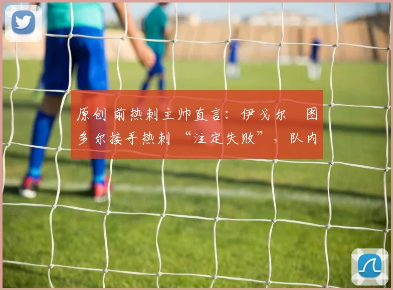 原创 前热刺主帅直言:伊戈尔・图多尔接手热刺 “注定失败”,队内氛围 “ toxic 至极”