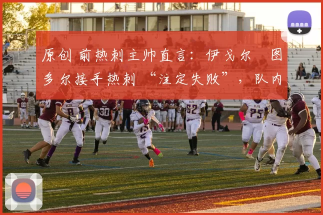 原创 前热刺主帅直言：伊戈尔・图多尔接手热刺 “注定失败”，队内氛围 “ toxic 至极”