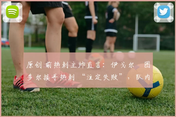 原创 前热刺主帅直言：伊戈尔・图多尔接手热刺 “注定失败”，队内氛围 “ toxic 至极”