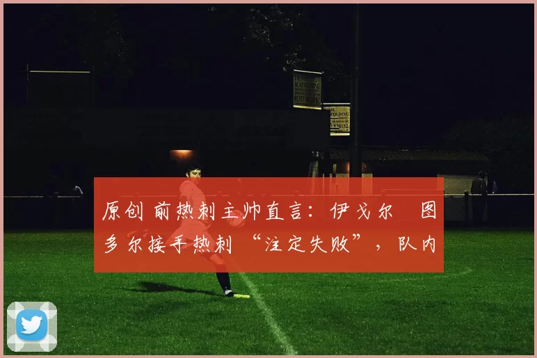 原创 前热刺主帅直言:伊戈尔・图多尔接手热刺 “注定失败”,队内氛围 “ toxic 至极”