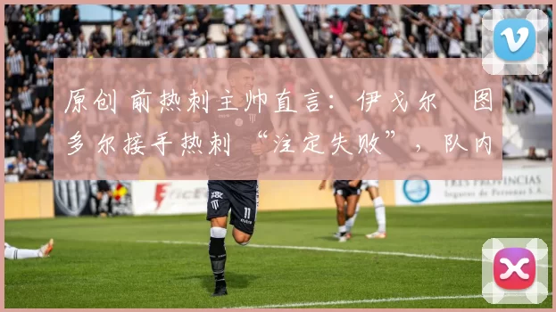 原创 前热刺主帅直言:伊戈尔・图多尔接手热刺 “注定失败”,队内氛围 “ toxic 至极”