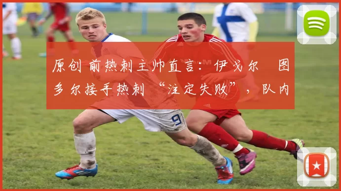 原创 前热刺主帅直言：伊戈尔・图多尔接手热刺 “注定失败”，队内氛围 “ toxic 至极”