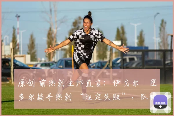 原创 前热刺主帅直言:伊戈尔・图多尔接手热刺 “注定失败”,队内氛围 “ toxic 至极”