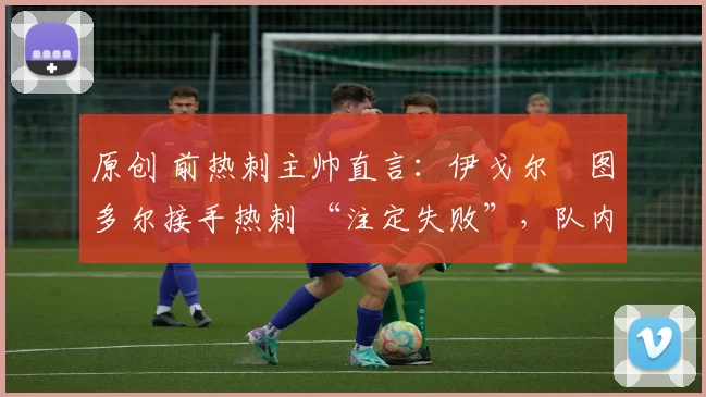 原创 前热刺主帅直言:伊戈尔・图多尔接手热刺 “注定失败”,队内氛围 “ toxic 至极”
