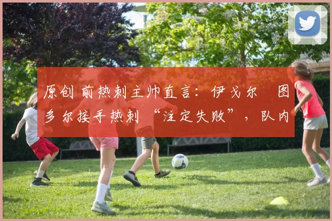 原创 前热刺主帅直言：伊戈尔・图多尔接手热刺 “注定失败”，队内氛围 “ toxic 至极”