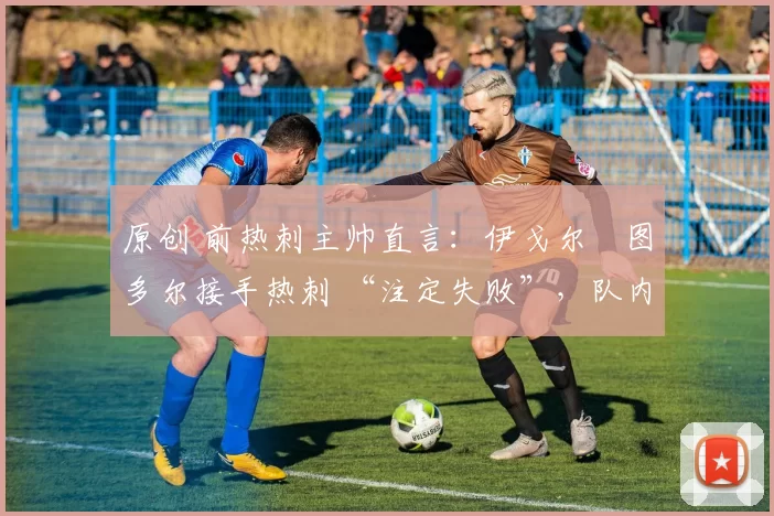 原创 前热刺主帅直言:伊戈尔・图多尔接手热刺 “注定失败”,队内氛围 “ toxic 至极”