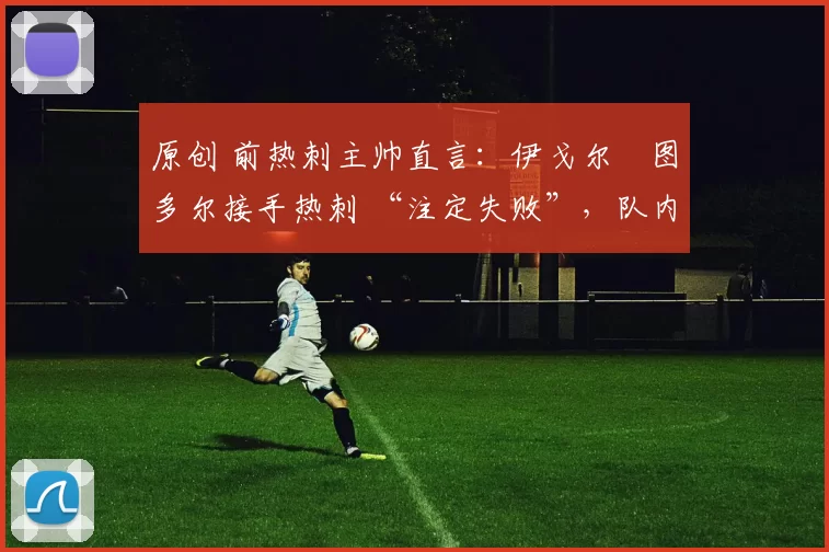 原创 前热刺主帅直言:伊戈尔・图多尔接手热刺 “注定失败”,队内氛围 “ toxic 至极”