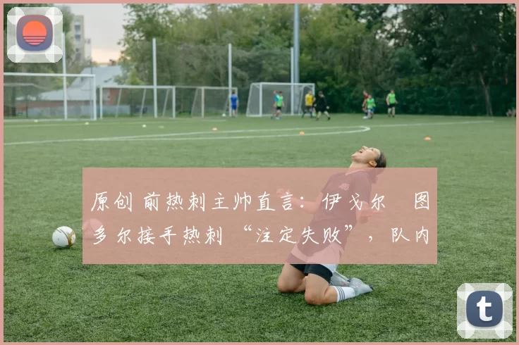 原创 前热刺主帅直言:伊戈尔・图多尔接手热刺 “注定失败”,队内氛围 “ toxic 至极”