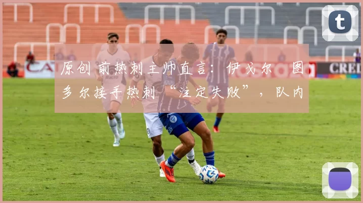 原创 前热刺主帅直言：伊戈尔・图多尔接手热刺 “注定失败”，队内氛围 “ toxic 至极”