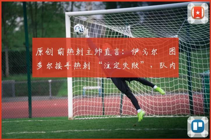 原创 前热刺主帅直言:伊戈尔・图多尔接手热刺 “注定失败”,队内氛围 “ toxic 至极”