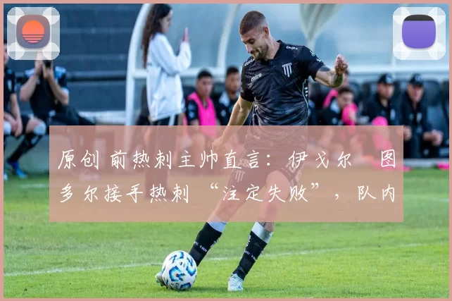 原创 前热刺主帅直言：伊戈尔・图多尔接手热刺 “注定失败”，队内氛围 “ toxic 至极”