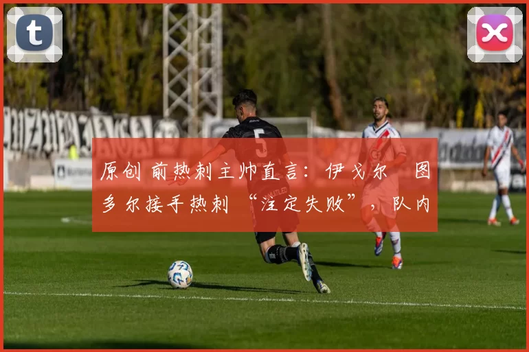 原创 前热刺主帅直言:伊戈尔・图多尔接手热刺 “注定失败”,队内氛围 “ toxic 至极”