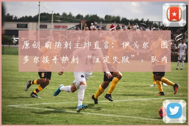 原创 前热刺主帅直言:伊戈尔・图多尔接手热刺 “注定失败”,队内氛围 “ toxic 至极”