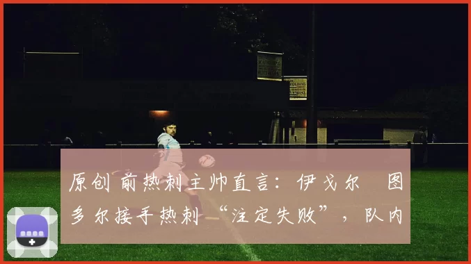 原创 前热刺主帅直言:伊戈尔・图多尔接手热刺 “注定失败”,队内氛围 “ toxic 至极”