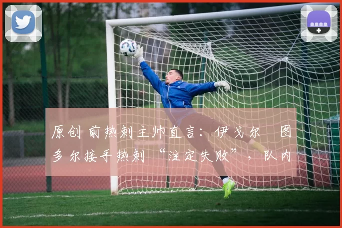 原创 前热刺主帅直言:伊戈尔・图多尔接手热刺 “注定失败”,队内氛围 “ toxic 至极”