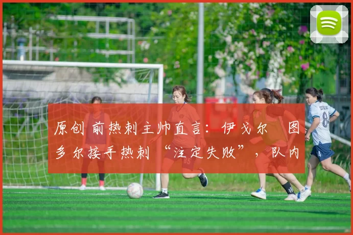 原创 前热刺主帅直言:伊戈尔・图多尔接手热刺 “注定失败”,队内氛围 “ toxic 至极”