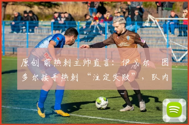 原创 前热刺主帅直言:伊戈尔・图多尔接手热刺 “注定失败”,队内氛围 “ toxic 至极”
