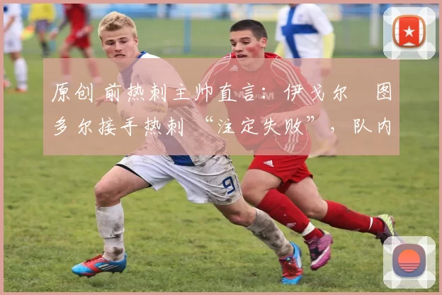 原创 前热刺主帅直言:伊戈尔・图多尔接手热刺 “注定失败”,队内氛围 “ toxic 至极”