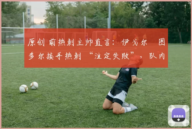 原创 前热刺主帅直言:伊戈尔・图多尔接手热刺 “注定失败”,队内氛围 “ toxic 至极”